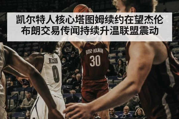 凯尔特人核心塔图姆续约在望杰伦布朗交易传闻持续升温联盟震动
