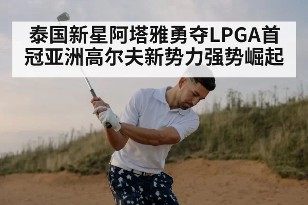 泰国新星阿塔雅勇夺LPGA首冠亚洲高尔夫新势力强势崛起
