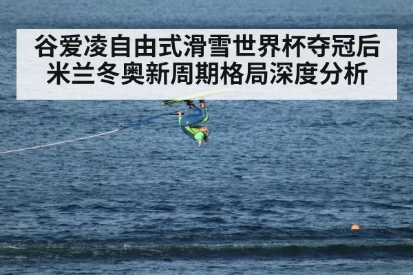 谷爱凌自由式滑雪世界杯夺冠后米兰冬奥新周期格局深度分析